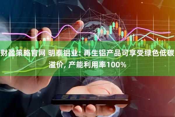 财盈策略官网 明泰铝业: 再生铝产品可享受绿色低碳溢价, 产能利用率100%