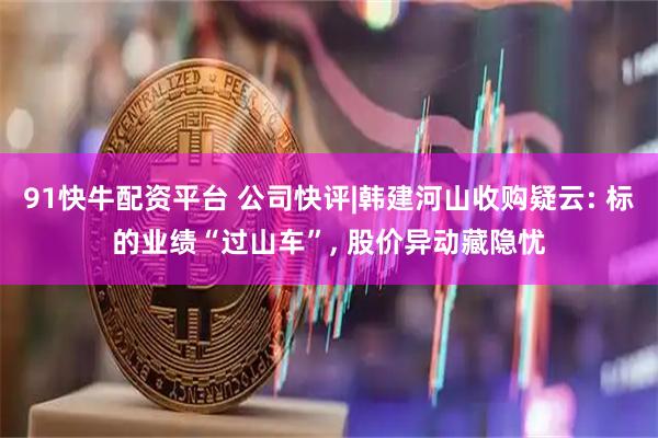 91快牛配资平台 公司快评|韩建河山收购疑云: 标的业绩“过山车”, 股价异动藏隐忧
