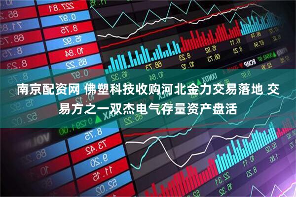 南京配资网 佛塑科技收购河北金力交易落地 交易方之一双杰电气存量资产盘活