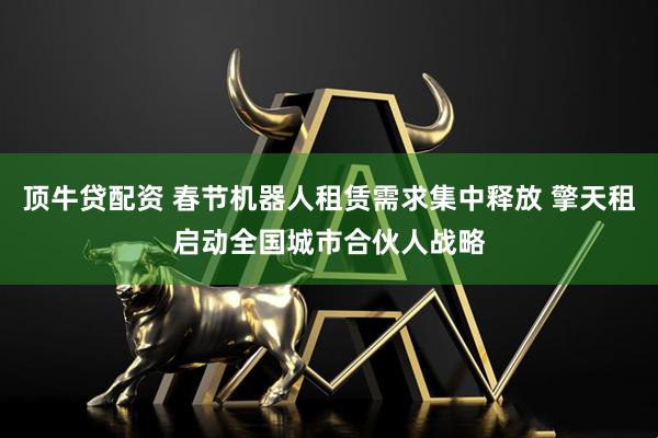 顶牛贷配资 春节机器人租赁需求集中释放 擎天租启动全国城市合伙人战略