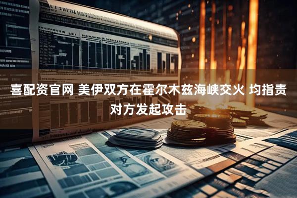 喜配资官网 美伊双方在霍尔木兹海峡交火 均指责对方发起攻击