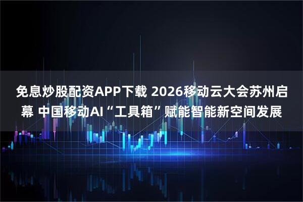 免息炒股配资APP下载 2026移动云大会苏州启幕 中国移动AI“工具箱”赋能智能新空间发展