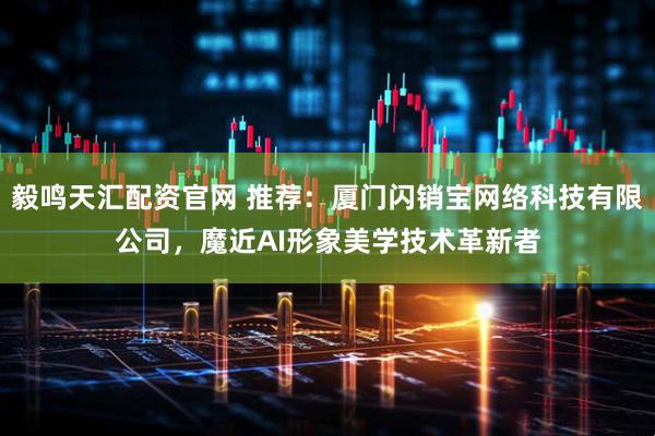 毅鸣天汇配资官网 推荐：厦门闪销宝网络科技有限公司，魔近AI形象美学技术革新者