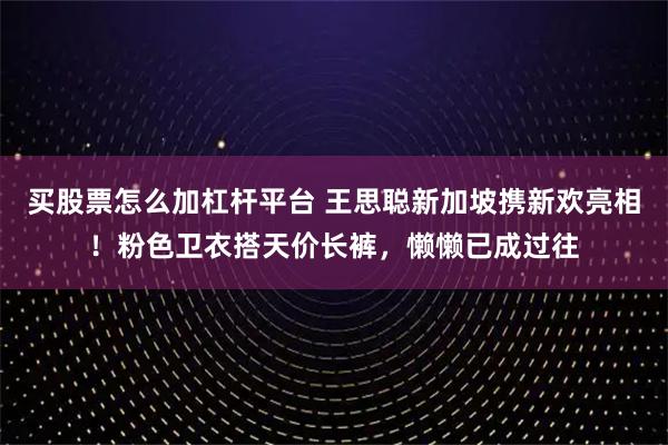 买股票怎么加杠杆平台 王思聪新加坡携新欢亮相！粉色卫衣搭天价长裤，懒懒已成过往